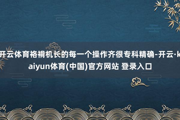 开云体育袼褙机长的每一个操作齐很专科精确-开云·kaiyun体育(中国)官方网站 登录入口