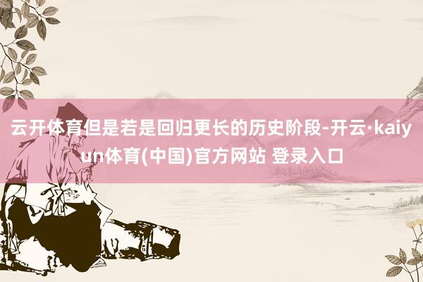 云开体育但是若是回归更长的历史阶段-开云·kaiyun体育(中国)官方网站 登录入口
