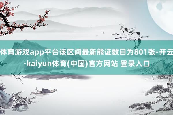 体育游戏app平台该区间最新熊证数目为801张-开云·kaiyun体育(中国)官方网站 登录入口