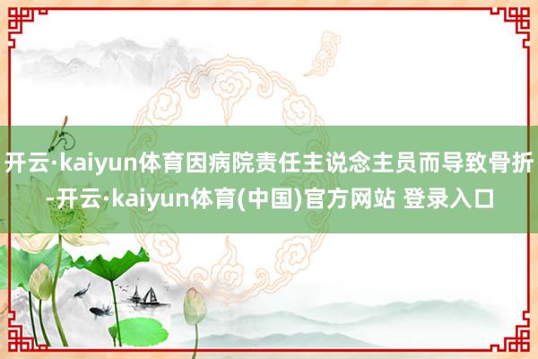 开云·kaiyun体育因病院责任主说念主员而导致骨折-开云·kaiyun体育(中国)官方网站 登录入口