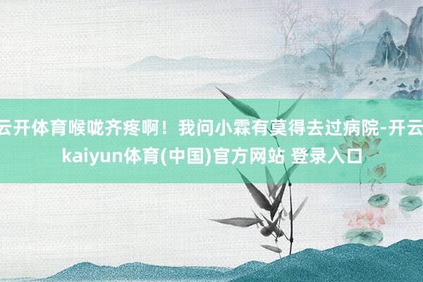 云开体育喉咙齐疼啊!我问小霖有莫得去过病院-开云·kaiyun体育(中国)官方网站 登录入口