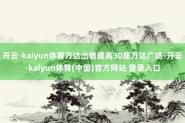 开云·kaiyun体育万达出售提高30座万达广场-开云·kaiyun体育(中国)官方网站 登录入口