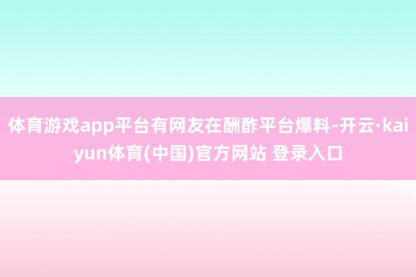 体育游戏app平台有网友在酬酢平台爆料-开云·kaiyun体育(中国)官方网站 登录入口