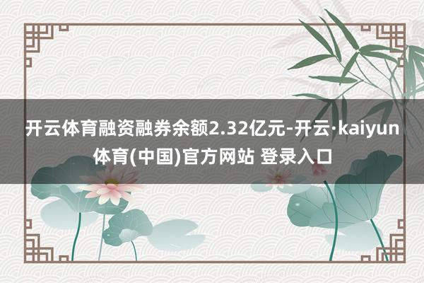 开云体育融资融券余额2.32亿元-开云·kaiyun体育(中国)官方网站 登录入口