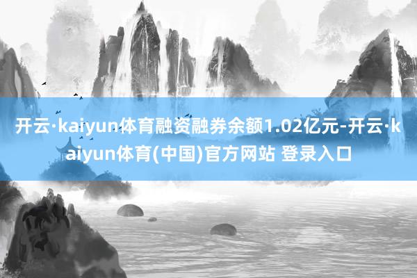 开云·kaiyun体育融资融券余额1.02亿元-开云·kaiyun体育(中国)官方网站 登录入口