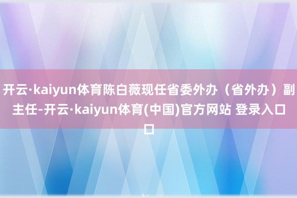 开云·kaiyun体育陈白薇现任省委外办（省外办）副主任-开云·kaiyun体育(中国)官方网站 登录入口
