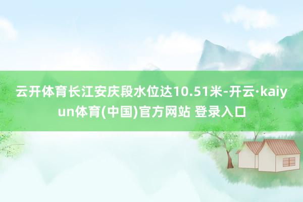云开体育长江安庆段水位达10.51米-开云·kaiyun体育(中国)官方网站 登录入口