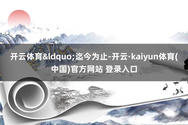 开云体育&ldquo;迄今为止-开云·kaiyun体育(中国)官方网站 登录入口