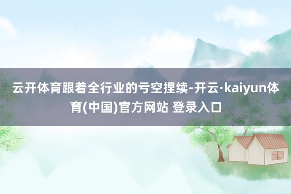 云开体育跟着全行业的亏空捏续-开云·kaiyun体育(中国)官方网站 登录入口