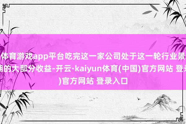 体育游戏app平台吃完这一家公司处于这一轮行业景气周期的大部分收益-开云·kaiyun体育(中国)官方网站 登录入口