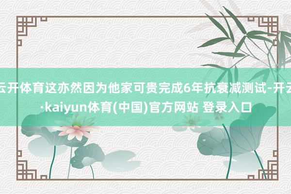 云开体育这亦然因为他家可贵完成6年抗衰减测试-开云·kaiyun体育(中国)官方网站 登录入口