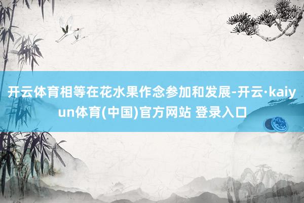 开云体育相等在花水果作念参加和发展-开云·kaiyun体育(中国)官方网站 登录入口