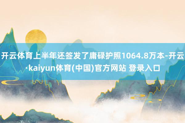 开云体育上半年还签发了庸碌护照1064.8万本-开云·kaiyun体育(中国)官方网站 登录入口
