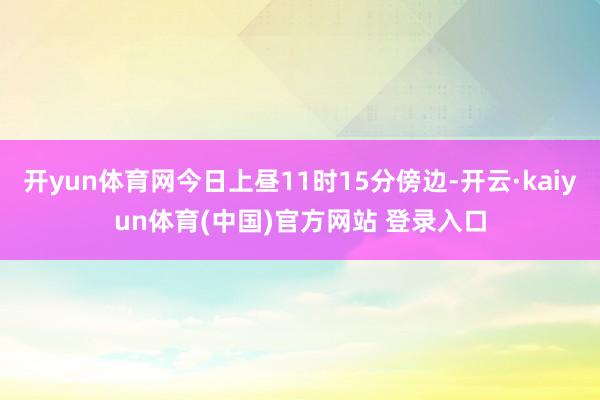 开yun体育网今日上昼11时15分傍边-开云·kaiyun体育(中国)官方网站 登录入口
