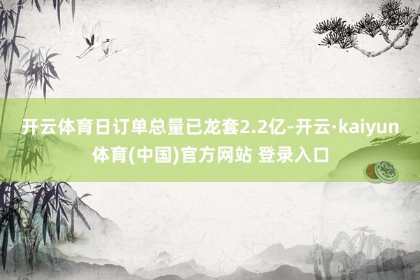 开云体育日订单总量已龙套2.2亿-开云·kaiyun体育(中国)官方网站 登录入口