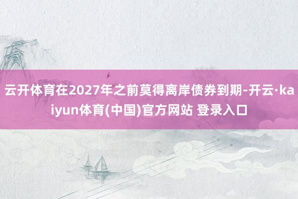 云开体育在2027年之前莫得离岸债券到期-开云·kaiyun体育(中国)官方网站 登录入口