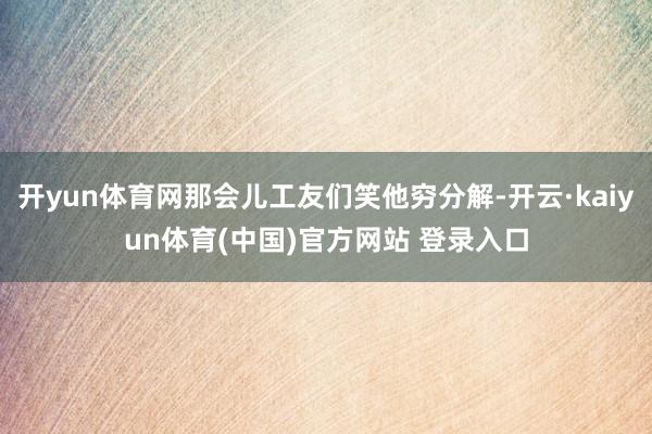 开yun体育网那会儿工友们笑他穷分解-开云·kaiyun体育(中国)官方网站 登录入口
