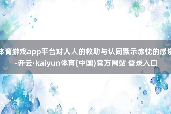 体育游戏app平台对人人的救助与认同默示赤忱的感谢-开云·kaiyun体育(中国)官方网站 登录入口