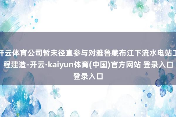 开云体育公司暂未径直参与对雅鲁藏布江下流水电站工程建造-开云·kaiyun体育(中国)官方网站 登录入口