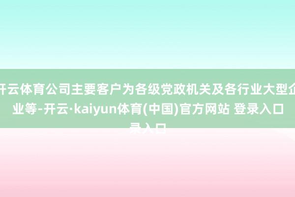 开云体育公司主要客户为各级党政机关及各行业大型企业等-开云·kaiyun体育(中国)官方网站 登录入口
