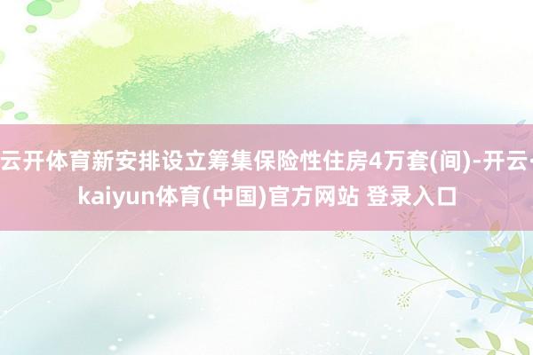 云开体育新安排设立筹集保险性住房4万套(间)-开云·kaiyun体育(中国)官方网站 登录入口