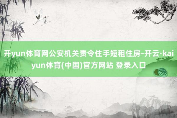 开yun体育网公安机关责令住手短租住房-开云·kaiyun体育(中国)官方网站 登录入口