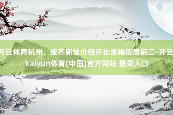开云体育杭州、成齐新址价钱环比涨幅位居前二-开云·kaiyun体育(中国)官方网站 登录入口