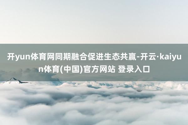 开yun体育网同期融合促进生态共赢-开云·kaiyun体育(中国)官方网站 登录入口