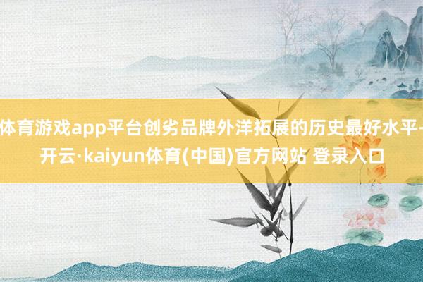 体育游戏app平台创劣品牌外洋拓展的历史最好水平-开云·kaiyun体育(中国)官方网站 登录入口