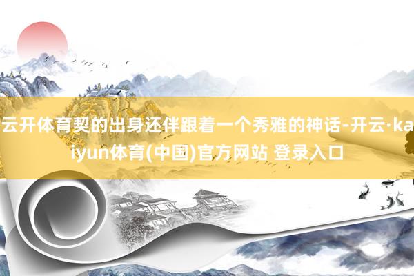 云开体育契的出身还伴跟着一个秀雅的神话-开云·kaiyun体育(中国)官方网站 登录入口