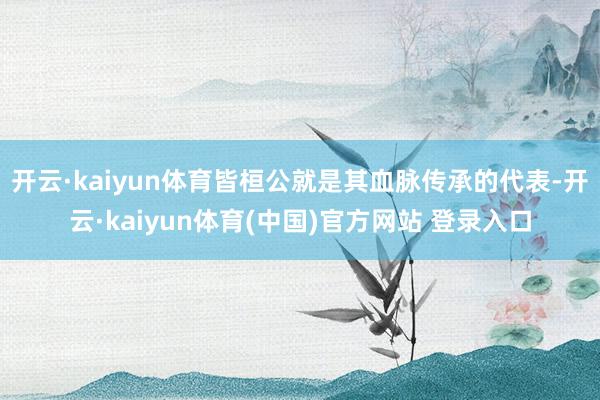 开云·kaiyun体育皆桓公就是其血脉传承的代表-开云·kaiyun体育(中国)官方网站 登录入口