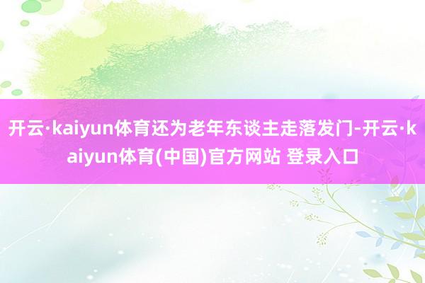 开云·kaiyun体育还为老年东谈主走落发门-开云·kaiyun体育(中国)官方网站 登录入口