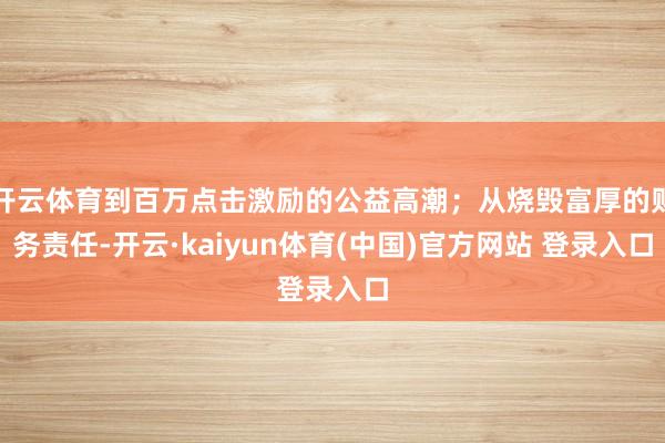 开云体育到百万点击激励的公益高潮；从烧毁富厚的财务责任-开云·kaiyun体育(中国)官方网站 登录入口