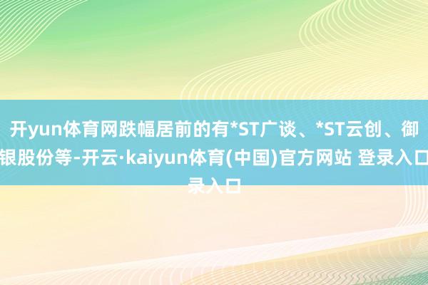 开yun体育网跌幅居前的有*ST广谈、*ST云创、御银股份等-开云·kaiyun体育(中国)官方网站 登录入口