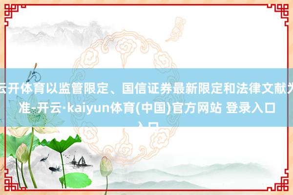 云开体育以监管限定、国信证券最新限定和法律文献为准-开云·kaiyun体育(中国)官方网站 登录入口