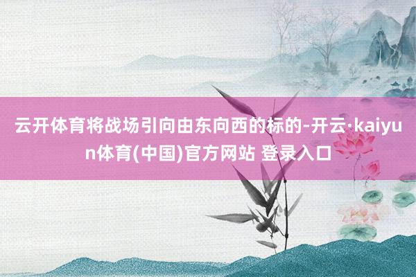 云开体育将战场引向由东向西的标的-开云·kaiyun体育(中国)官方网站 登录入口