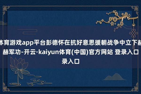 体育游戏app平台彭德怀在抗好意思援朝战争中立下赫赫军功-开云·kaiyun体育(中国)官方网站 登录入口