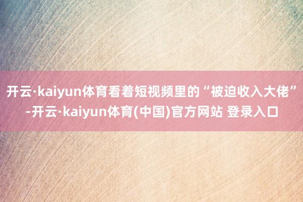 开云·kaiyun体育看着短视频里的“被迫收入大佬”-开云·kaiyun体育(中国)官方网站 登录入口