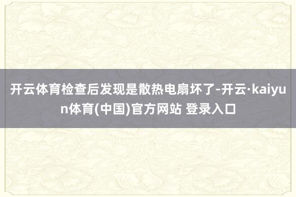 开云体育检查后发现是散热电扇坏了-开云·kaiyun体育(中国)官方网站 登录入口