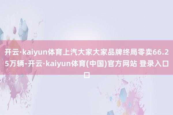 开云·kaiyun体育上汽大家大家品牌终局零卖66.25万辆-开云·kaiyun体育(中国)官方网站 登录入口