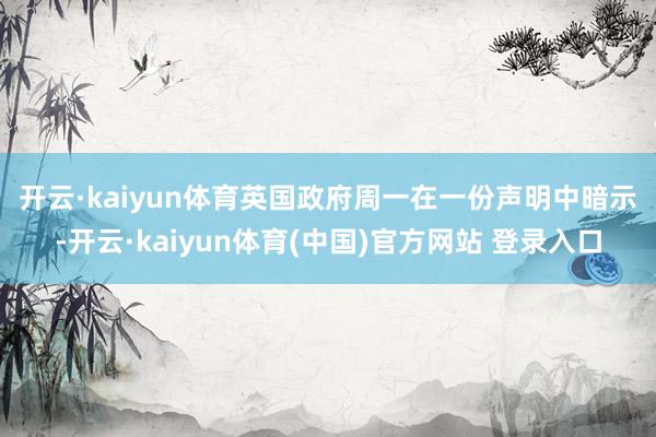 开云·kaiyun体育　　英国政府周一在一份声明中暗示-开云·kaiyun体育(中国)官方网站 登录入口