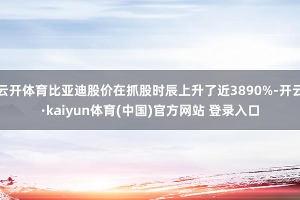 云开体育比亚迪股价在抓股时辰上升了近3890%-开云·kaiyun体育(中国)官方网站 登录入口