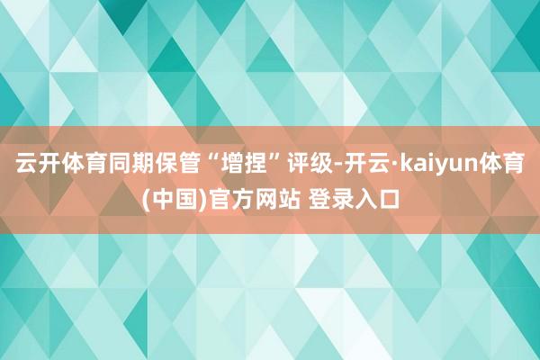 云开体育同期保管“增捏”评级-开云·kaiyun体育(中国)官方网站 登录入口