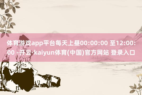 体育游戏app平台每天上昼00:00:00 至12:00:00 -开云·kaiyun体育(中国)官方网站 登录入口