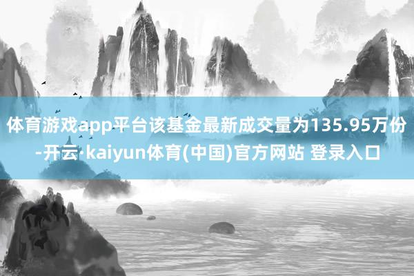 体育游戏app平台该基金最新成交量为135.95万份-开云·kaiyun体育(中国)官方网站 登录入口