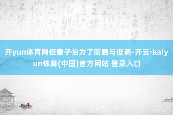 开yun体育网但章子怡为了防晒与低调-开云·kaiyun体育(中国)官方网站 登录入口