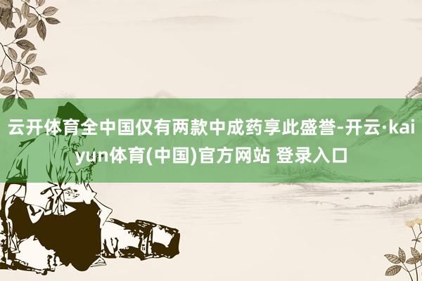 云开体育全中国仅有两款中成药享此盛誉-开云·kaiyun体育(中国)官方网站 登录入口