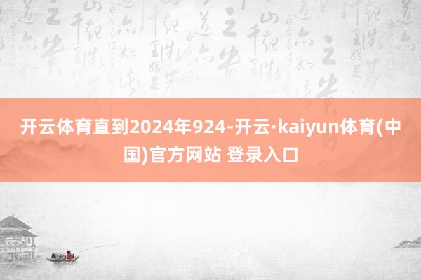 开云体育直到2024年924-开云·kaiyun体育(中国)官方网站 登录入口