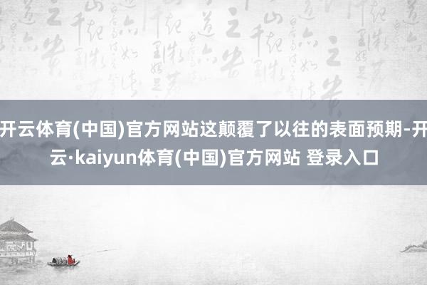 开云体育(中国)官方网站这颠覆了以往的表面预期-开云·kaiyun体育(中国)官方网站 登录入口