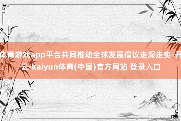 体育游戏app平台共同推动全球发展倡议走深走实-开云·kaiyun体育(中国)官方网站 登录入口